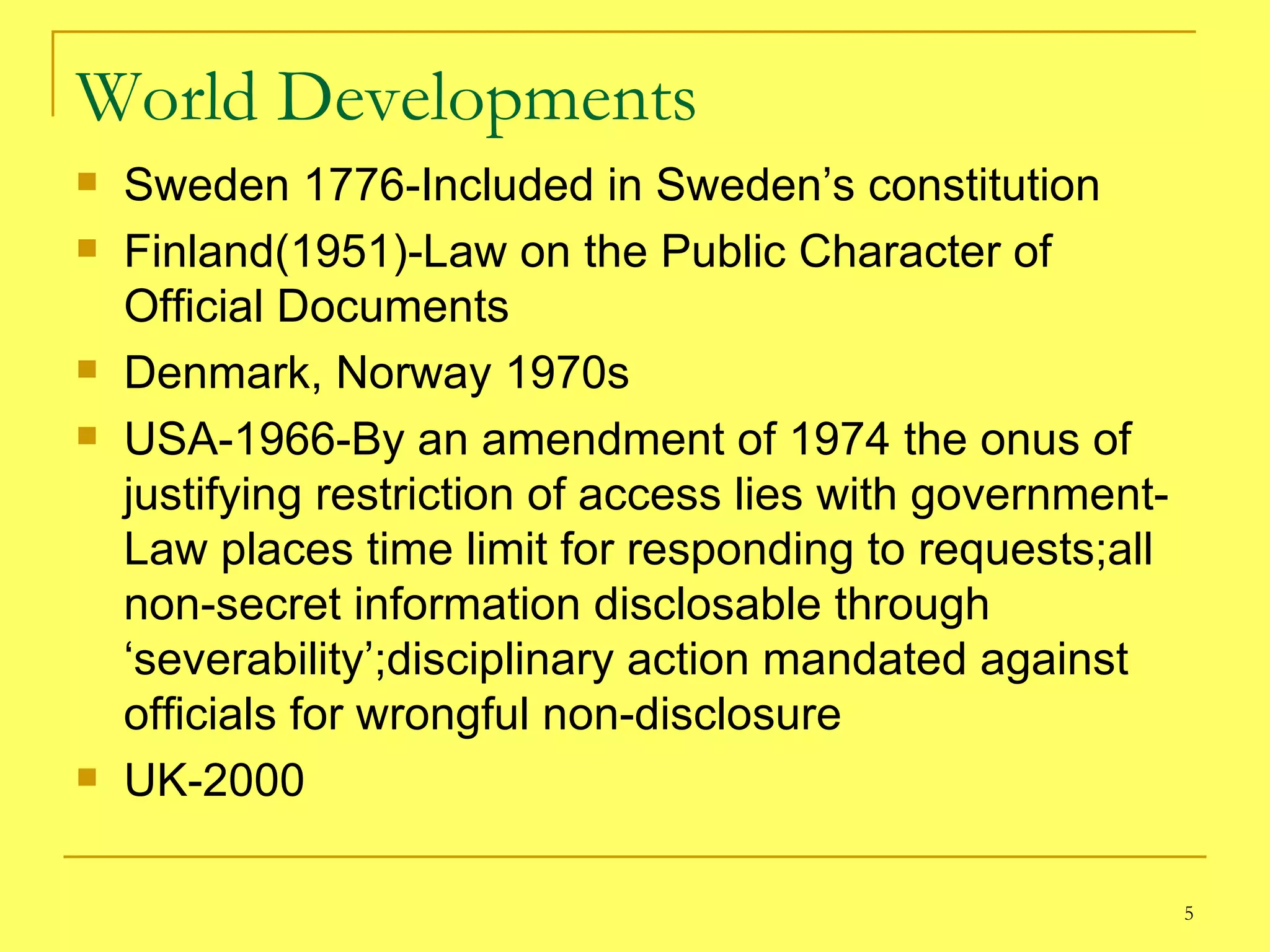 World Developments Sweden 1776-Included in Sweden’s constitution Finland(1951)-Law on the Public Character of Official Documents  Denmark, Norway 1970s USA-1966-By an amendment of 1974 the onus of justifying restriction of access lies with government-Law places time limit for responding to requests;all non-secret information disclosable through ‘severability’;disciplinary action mandated against officials for wrongful non-disclosure UK-2000 