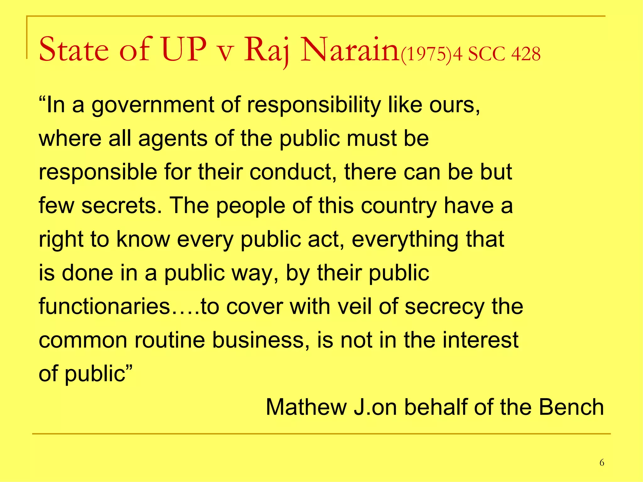 State of UP v Raj Narain (1975)4 SCC 428 “ In a government of responsibility like ours, where all agents of the public must be responsible for their conduct, there can be but few secrets. The people of this country have a right to know every public act, everything that is done in a public way, by their public functionaries….to cover with veil of secrecy the common routine business, is not in the interest of public” Mathew J.on behalf of the Bench 
