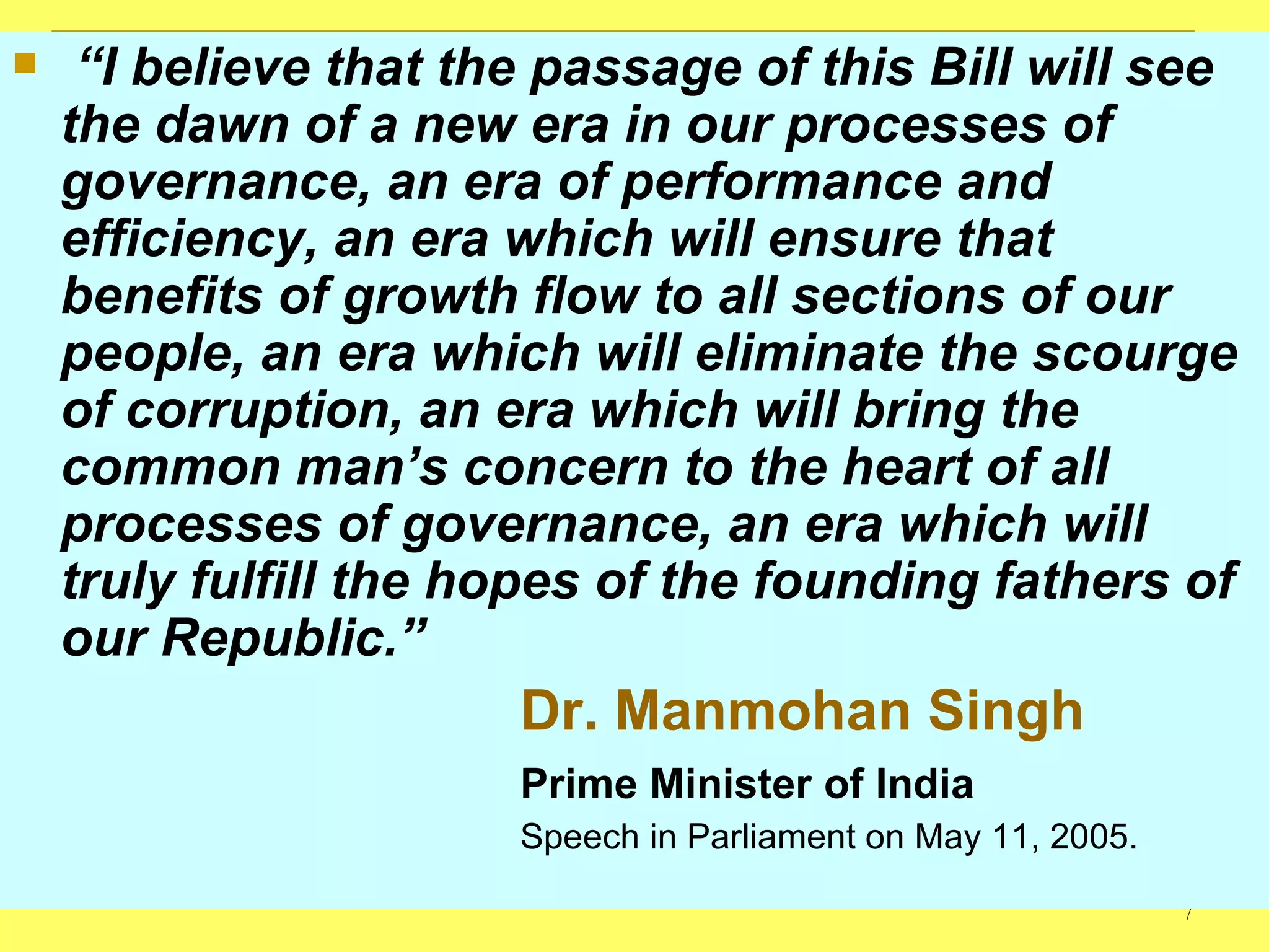 “ I believe that the passage of this Bill will see the dawn of a new era in our processes of governance, an era of performance and efficiency, an era which will ensure that benefits of growth flow to all sections of our people, an era which will eliminate the scourge of corruption, an era which will bring the common man’s concern to the heart of all processes of governance, an era which will truly fulfill the hopes of the founding fathers of our Republic.”  Dr. Manmohan Singh Prime Minister of India Speech in Parliament on May 11, 2005. 