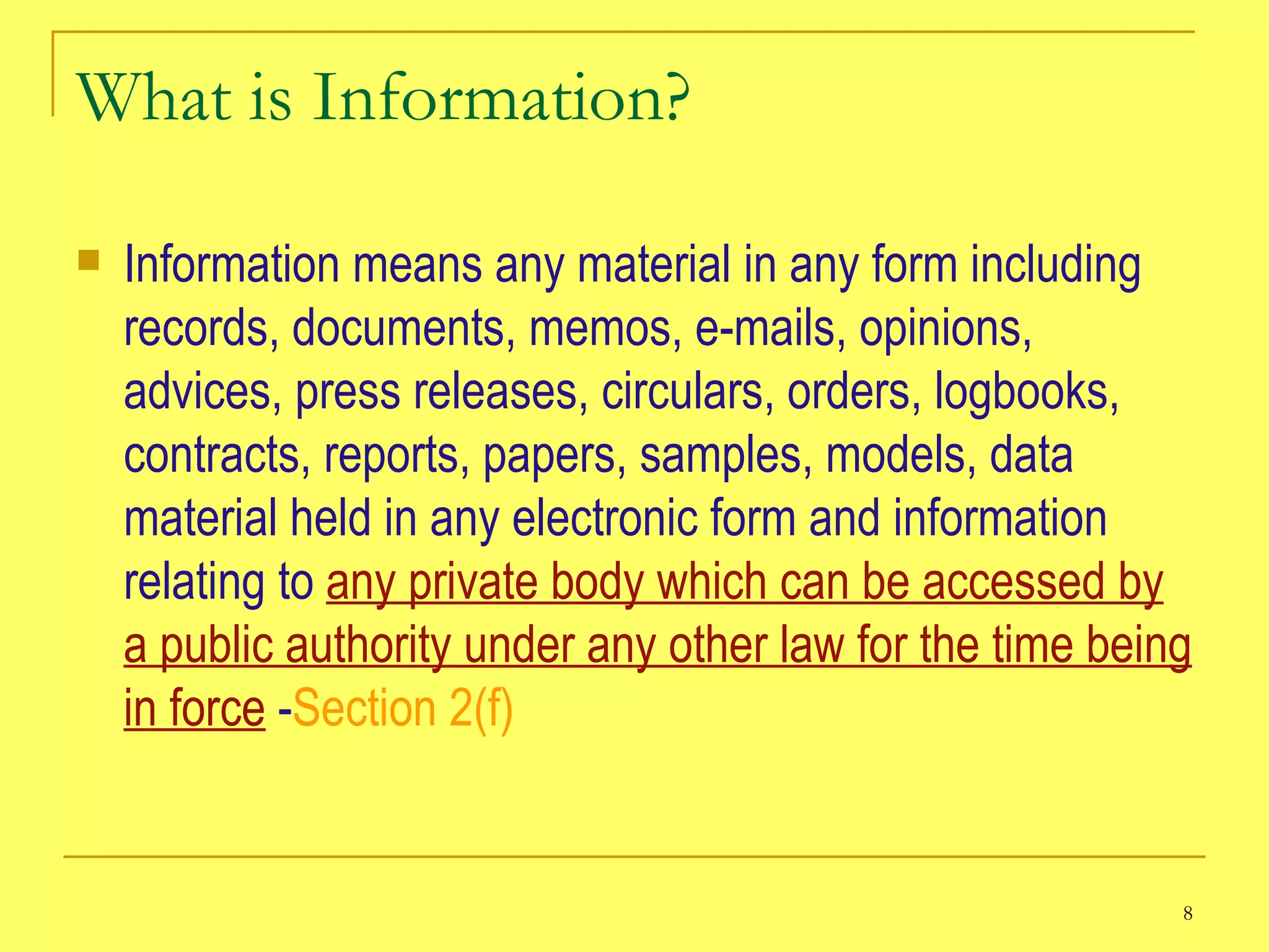 What is Information? Information means any material in any form including records, documents, memos, e-mails, opinions, advices, press releases, circulars, orders, logbooks, contracts, reports, papers, samples, models, data material held in any electronic form and information relating to  any private body which can be accessed by a public authority under any other law for the time being in force  - Section 2(f) 