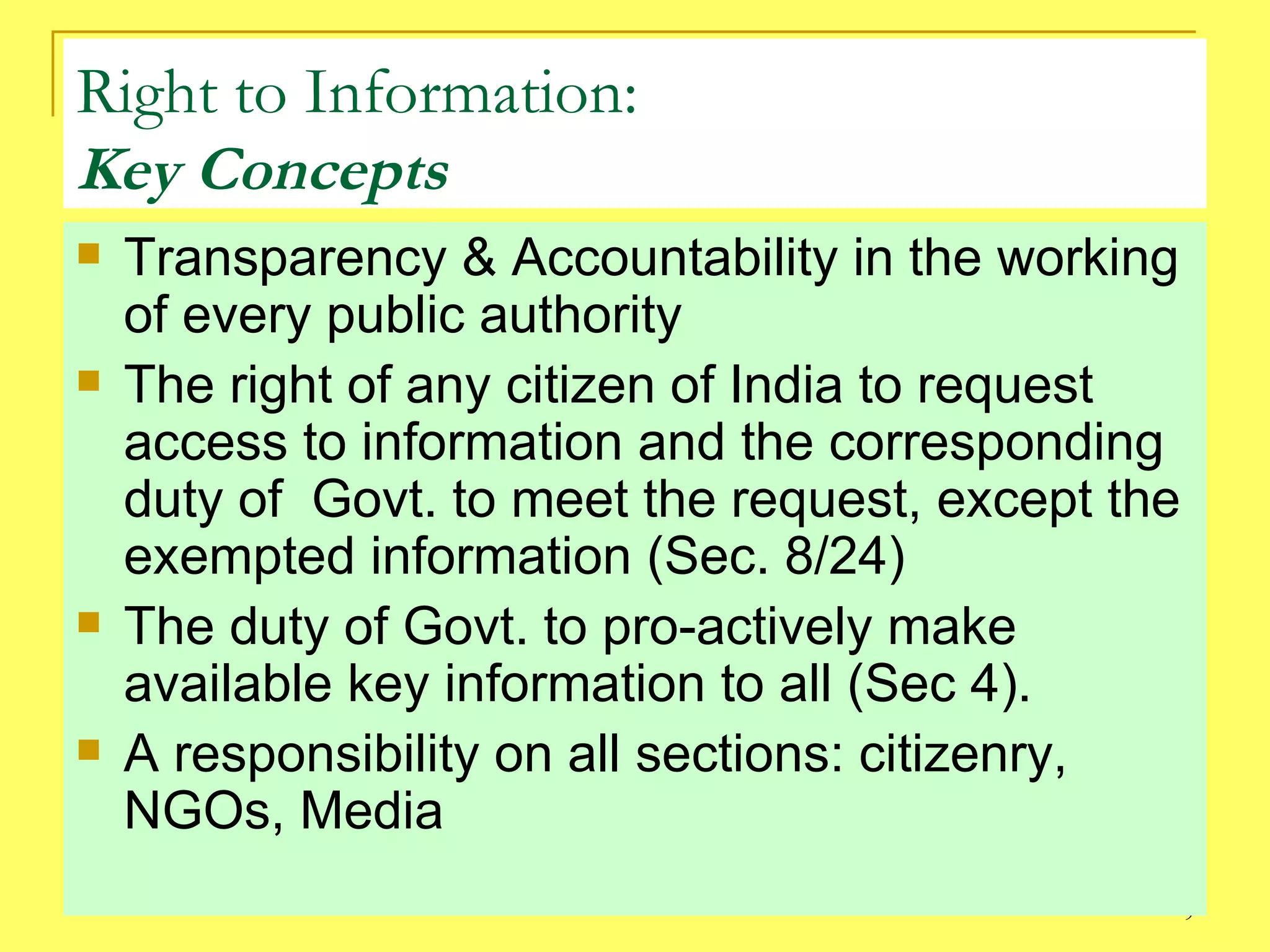 Right to Information: Key Concepts Transparency & Accountability in the working of every public authority The right of any citizen of India to request access to information and the corresponding duty of  Govt. to meet the request, except the exempted information (Sec. 8/24) The duty of Govt. to pro-actively make available key information to all (Sec 4). A responsibility on all sections: citizenry, NGOs, Media 