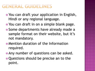  You can draft your application in English,
  Hindi or any regional language.
 You can draft in on a simple blank page.
 Some departments have already made a
  sample format on their website, but it’s
  not mandatory.
 Mention duration of the Information
  required.
 Any number of questions can be asked.
 Questions should be precise an to the
  point.
 