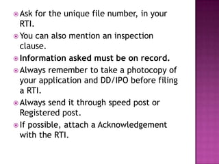  Ask   for the unique file number, in your
  RTI.
 You can also mention an inspection
  clause.
 Information asked must be on record.
 Always remember to take a photocopy of
  your application and DD/IPO before filing
  a RTI.
 Always send it through speed post or
  Registered post.
 If possible, attach a Acknowledgement
  with the RTI.
 