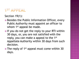 Section 19(1):
 Besides the Public Information Officer, every
  Public Authority must appoint an officer to
  whom 1st appeal be made.
 If you do not get the reply to your RTI within
  30 days, or, you are not satisfied with the
  reply, you can make a appeal to the 1st
  Appellate Authority within 30 days from such
  decision.
 The reply of 1st appeal must come within 30
  days.
 