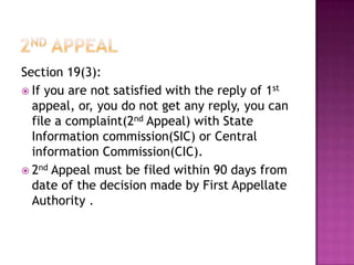 Section 19(3):
 If you are not satisfied with the reply of 1st
  appeal, or, you do not get any reply, you can
  file a complaint(2nd Appeal) with State
  Information commission(SIC) or Central
  information Commission(CIC).
 2nd Appeal must be filed within 90 days from
  date of the decision made by First Appellate
  Authority .
 