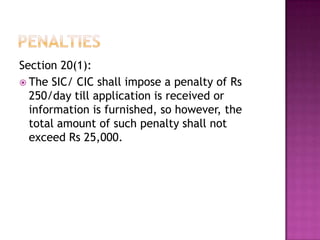 Section 20(1):
 The SIC/ CIC shall impose a penalty of Rs
  250/day till application is received or
  information is furnished, so however, the
  total amount of such penalty shall not
  exceed Rs 25,000.
 