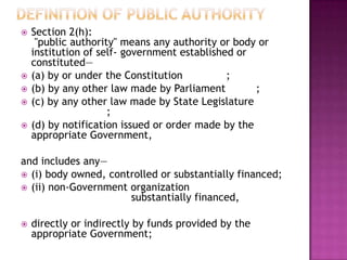    Section 2(h):
     "public authority" means any authority or body or
    institution of self- government established or
    constituted—
   (a) by or under the Constitution          ;
   (b) by any other law made by Parliament         ;
   (c) by any other law made by State Legislature
                     ;
   (d) by notification issued or order made by the
    appropriate Government,

and includes any—
 (i) body owned, controlled or substantially financed;
 (ii) non-Government organization
                      substantially financed,

   directly or indirectly by funds provided by the
    appropriate Government;
 