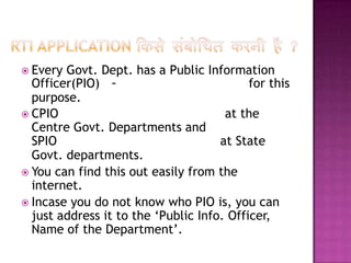  Every Govt. Dept. has a Public Information
  Officer(PIO) -                           for this
  purpose.
 CPIO                                at the
  Centre Govt. Departments and
  SPIO                               at State
  Govt. departments.
 You can find this out easily from the
  internet.
 Incase you do not know who PIO is, you can
  just address it to the ‘Public Info. Officer,
  Name of the Department’.
 