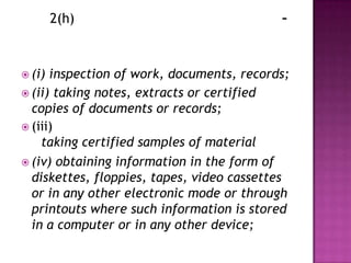 2(h)                               -



 (i) inspection of work, documents, records;
 (ii) taking notes, extracts or certified
  copies of documents or records;
 (iii)
    taking certified samples of material
 (iv) obtaining information in the form of
  diskettes, floppies, tapes, video cassettes
  or in any other electronic mode or through
  printouts where such information is stored
  in a computer or in any other device;
 