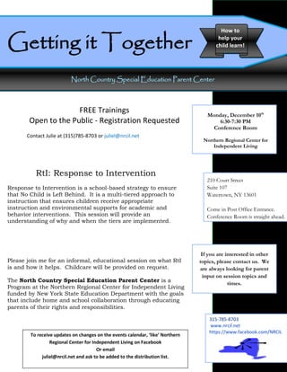 Getting it Together
                                                                                         How to
                                                                                        help your
                                                                                       child learn!




                          North Country Special Education Parent Center



                      FREE Trainings                                               Monday, December 10th
        Open to the Public - Registration Requested                                    6:30-7:30 PM
                                                                                     Conference Room
       Contact Julie at (315)785-8703 or juliel@nrcil.net
                                                                                 Northern Regional Center for
                                                                                     Independent Living




          RtI: Response to Intervention
                                                                                   210 Court Street
Response to Intervention is a school-based strategy to ensure                      Suite 107
that No Child is Left Behind. It is a multi-tiered approach to                     Watertown, NY 13601
instruction that ensures children receive appropriate
instruction and environmental supports for academic and                            Come in Post Office Entrance.
behavior interventions. This session will provide an                               Conference Room is straight ahead.
understanding of why and when the tiers are implemented.




                                                                                 If you are interested in other
Please join me for an informal, educational session on what RtI                 topics, please contact us. We
is and how it helps. Childcare will be provided on request.                     are always looking for parent
                                                                                  input on session topics and
The North Country Special Education Parent Center is a
                                                                                             times.
Program at the Northern Regional Center for Independent Living
funded by New York State Education Department with the goals
that include home and school collaboration through educating
parents of their rights and responsibilities.

                                                                                    315-785-8703
                                                                                    www.nrcil.net
                                                                                    https://www.facebook.com/NRCIL
        To receive updates on changes on the events calendar, ‘like’ Northern
                 Regional Center for Independent Living on Facebook
                                       Or email
             juliel@nrcil.net and ask to be added to the distribution list.
 