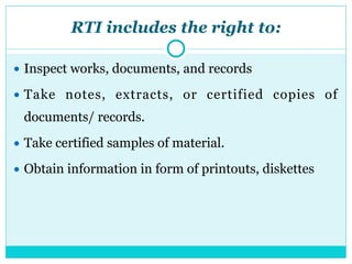 RTI includes the right to:
● Inspect works, documents, and records
● Take notes, extracts, or certified copies of
documents/ records.
● Take certified samples of material.
● Obtain information in form of printouts, diskettes
 