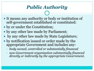 Public Authority
● It means any authority or body or institution of
self-government established or constituted:
● by or under the Constitution;
● by any other law made by Parliament;
● by any other law made by State Legislature;
● by notification issued or order made by the
appropriate Government and includes any-
○ body owned, controlled or substantially financed
○ non-Government organization substantially financed
directly or indirectly by the appropriate Government.
 