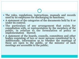 ● The rules, regulations, instructions, manuals and records
used by its employees for discharging its functions;
● A statement of the categories of the documents held by it or
under its control;
● The particulars of any arrangement that exists for
consultation with, or representation by the members of the
public, in relation to the formulation of policy or
implementation thereof;
● A statement of the boards, councils, committees and other
bodies consisting of two or more persons constituted by it.
Additionally, information as to whether the meetings of
these are open to the public, or the minutes' of such
meetings are accessible to the public;
 