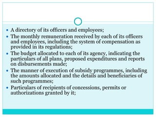● A directory of its officers and employees;
● The monthly remuneration received by each of its officers
and employees, including the system of compensation as
provided in its regulations;
● The budget allocated to each of its agency, indicating the
particulars of all plans, proposed expenditures and reports
on disbursements made;
● The manner of execution of subsidy programmes, including
the amounts allocated and the details and beneficiaries of
such programmes;
● Particulars of recipients of concessions, permits or
authorizations granted by it;
 