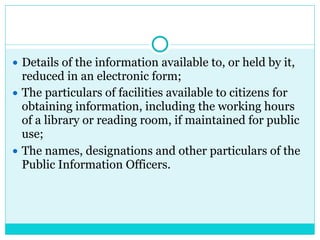 ● Details of the information available to, or held by it,
reduced in an electronic form;
● The particulars of facilities available to citizens for
obtaining information, including the working hours
of a library or reading room, if maintained for public
use;
● The names, designations and other particulars of the
Public Information Officers.
 