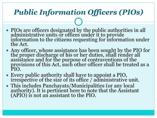 Public Information Officers (PIOs)
● PIOs are officers designated by the public authorities in all
administrative units or offices under it to provide
information to the citizens requesting for information under
the Act.
● Any officer, whose assistance has been sought by the PIO for
the proper discharge of his or her duties, shall render all
assistance and for the purpose of contraventions of the
provisions of this Act, such other officer shall be treated as a
PIO.
● Every public authority shall have to appoint a PIO,
irrespective of the size of its office / administrative unit.
● This includes Panchayats/Municipalities (or any local
authority). It is pertinent here to note that the Assistant
(APIO) is not an assistant to the PIO.
 