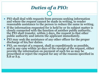 Duties of a PIO:
● PIO shall deal with requests from persons seeking information
and where the request cannot be made in writing, to render
reasonable assistance to the person to reduce the same in writing.
● If the information requested for is held by or its subject matter is
closely connected with the function of another public authority,
the PIO shall transfer, within 5 days, the request to that other
public authority and inform the applicant immediately.
● PIO may seek the assistance of any other officer for the proper
discharge of his/her duties.
● PIO, on receipt of a request, shall as expeditiously as possible,
and in any case within 30 days of the receipt of the request, either
provide the information on payment of such fee as may be
prescribed or reject the request for any of the reasons specified in
S.8 or S.9.
 