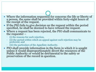 ● Where the information requested for concerns the life or liberty of
a person, the same shall be provided within forty-eight hours of
the receipt of the request.
● If the PIO fails to give decision on the request within the period
specified, he shall be deemed to have refused the request.
● Where a request has been rejected, the PIO shall communicate to
the requester –
○ (i) the reasons for such rejection,
○ (ii) the period within which an appeal against such rejection may be
preferred, and
○ (iii) the particulars of the Appellate Authority.
● PIO shall provide information in the form in which it is sought
unless it would disproportionately divert the resources of the
Public Authority or would be detrimental to the safety or
preservation of the record in question.
 