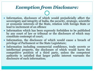 Exemption from Disclosure:
● Information, disclosure of which would prejudicially affect the
sovereignty and integrity of India, the security, strategic, scientific
or economic interests of the State, relation with foreign State or
lead to incitement of an offence
● Information which has been expressly forbidden to be published
by any court of law or tribunal or the disclosure of which may
constitute contempt of court;
● Information, the disclosure of which would cause a breach of
privilege of Parliament or the State Legislature;
● Information including commercial confidence, trade secrets or
intellectual property, the disclosure of which would harm the
competitive position of a third party, unless the competent
authority is satisfied that larger public interest warrants the
disclosure of such information;
 