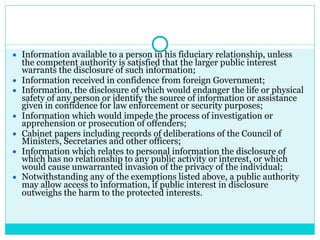 ● Information available to a person in his fiduciary relationship, unless
the competent authority is satisfied that the larger public interest
warrants the disclosure of such information;
● Information received in confidence from foreign Government;
● Information, the disclosure of which would endanger the life or physical
safety of any person or identify the source of information or assistance
given in confidence for law enforcement or security purposes;
● Information which would impede the process of investigation or
apprehension or prosecution of offenders;
● Cabinet papers including records of deliberations of the Council of
Ministers, Secretaries and other officers;
● Information which relates to personal information the disclosure of
which has no relationship to any public activity or interest, or which
would cause unwarranted invasion of the privacy of the individual;
● Notwithstanding any of the exemptions listed above, a public authority
may allow access to information, if public interest in disclosure
outweighs the harm to the protected interests.
 