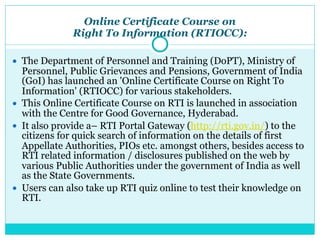 Online Certificate Course on
Right To Information (RTIOCC):
● The Department of Personnel and Training (DoPT), Ministry of
Personnel, Public Grievances and Pensions, Government of India
(GoI) has launched an 'Online Certificate Course on Right To
Information' (RTIOCC) for various stakeholders.
● This Online Certificate Course on RTI is launched in association
with the Centre for Good Governance, Hyderabad.
● It also provide a– RTI Portal Gateway (http://rti.gov.in/) to the
citizens for quick search of information on the details of first
Appellate Authorities, PIOs etc. amongst others, besides access to
RTI related information / disclosures published on the web by
various Public Authorities under the government of India as well
as the State Governments.
● Users can also take up RTI quiz online to test their knowledge on
RTI.
 