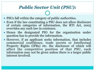 Public Sector Unit (PSU):
● PSUs fall within the category of public authorities.
● Even if the law constituting a PSU does not allow disclosure
of certain categories of information, the RTI Act, 2005
overrides any such law in existence.
● Hence the designated PIO for the organisation under
question has to provide the information.
● However, if an applicant seeks information, that includes
commercial confidence, trade secrets or Intellectual
Property Rights (IPRs) etc. the disclosure of which will
affect the competitive position of that PSU, such
information may not be given unless there is a larger public
interest involved.
 