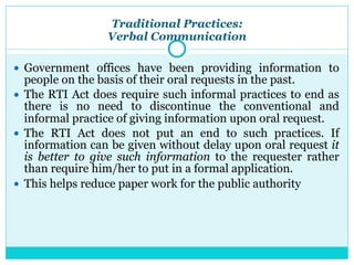 Traditional Practices:
Verbal Communication
● Government offices have been providing information to
people on the basis of their oral requests in the past.
● The RTI Act does require such informal practices to end as
there is no need to discontinue the conventional and
informal practice of giving information upon oral request.
● The RTI Act does not put an end to such practices. If
information can be given without delay upon oral request it
is better to give such information to the requester rather
than require him/her to put in a formal application.
● This helps reduce paper work for the public authority
 