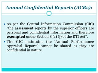 Annual Confidential Reports (ACRs):
● As per the Central Information Commission (CIC)
“the assessment reports by the superior officers are
personal and confidential information and therefore
exempted under Section 8 (1) (j) of the RTI Act”.
● The CIC maintains the ‘Annual Performance
Appraisal Reports’ cannot be shared as they are
confidential in nature.
 