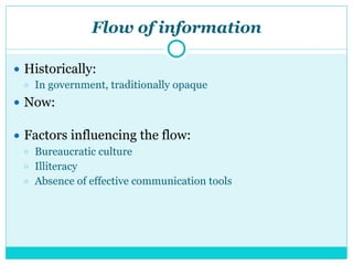 Flow of information
● Historically:
○ In government, traditionally opaque
● Now:
● Factors influencing the flow:
○ Bureaucratic culture
○ Illiteracy
○ Absence of effective communication tools
 
