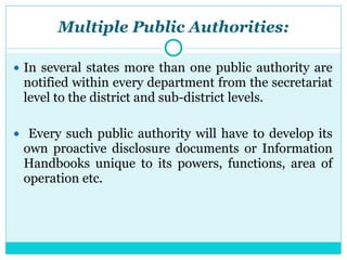 Multiple Public Authorities:
● In several states more than one public authority are
notified within every department from the secretariat
level to the district and sub-district levels.
● Every such public authority will have to develop its
own proactive disclosure documents or Information
Handbooks unique to its powers, functions, area of
operation etc.
 