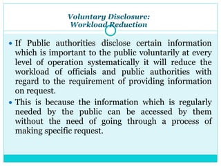 Voluntary Disclosure:
Workload Reduction
● If Public authorities disclose certain information
which is important to the public voluntarily at every
level of operation systematically it will reduce the
workload of officials and public authorities with
regard to the requirement of providing information
on request.
● This is because the information which is regularly
needed by the public can be accessed by them
without the need of going through a process of
making specific request.
 