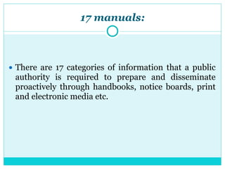 17 manuals:
● There are 17 categories of information that a public
authority is required to prepare and disseminate
proactively through handbooks, notice boards, print
and electronic media etc.
 