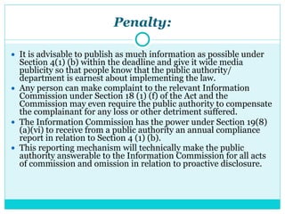 Penalty:
● It is advisable to publish as much information as possible under
Section 4(1) (b) within the deadline and give it wide media
publicity so that people know that the public authority/
department is earnest about implementing the law.
● Any person can make complaint to the relevant Information
Commission under Section 18 (1) (f) of the Act and the
Commission may even require the public authority to compensate
the complainant for any loss or other detriment suffered.
● The Information Commission has the power under Section 19(8)
(a)(vi) to receive from a public authority an annual compliance
report in relation to Section 4 (1) (b).
● This reporting mechanism will technically make the public
authority answerable to the Information Commission for all acts
of commission and omission in relation to proactive disclosure.
 