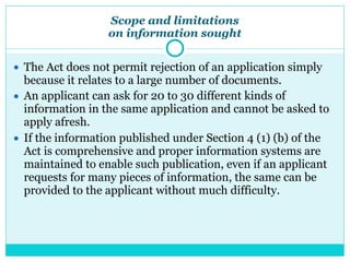 Scope and limitations
on information sought
● The Act does not permit rejection of an application simply
because it relates to a large number of documents.
● An applicant can ask for 20 to 30 different kinds of
information in the same application and cannot be asked to
apply afresh.
● If the information published under Section 4 (1) (b) of the
Act is comprehensive and proper information systems are
maintained to enable such publication, even if an applicant
requests for many pieces of information, the same can be
provided to the applicant without much difficulty.
 
