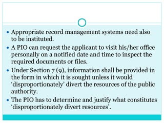 ● Appropriate record management systems need also
to be instituted.
● A PIO can request the applicant to visit his/her office
personally on a notified date and time to inspect the
required documents or files.
● Under Section 7 (9), information shall be provided in
the form in which it is sought unless it would
‘disproportionately’ divert the resources of the public
authority.
● The PIO has to determine and justify what constitutes
‘disproportionately divert resources’.
 