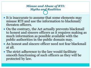 Misuse and Abuse of RTI:
Myths and Realities
● It is inaccurate to assume that some elements may
misuse RTI and use the information to blackmail/
threaten officers.
● On the contrary, the Act actually prevents blackmail
to honest and sincere officers as it requires making as
much information as possible available with the
public authorities in the public domain may.
● An honest and sincere officer need not fear blackmail
at all.
● The strict adherence to the law would facilitate
smooth functioning of such officers as they will be
protected by law.
 