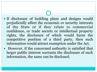 ● If disclosure of building plans and designs would
prejudicially affect the economic or security interests
of the State or if they relate to commercial
confidence, or trade secrets or intellectual property
rights, the disclosure of which would harm the
competitive position of a third party, then such
information would attract exemption under the Act.
● However, if the concerned authority is satisfied that
larger public interest warrants the disclosure of such
information, the same can be disclosed.
 