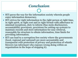 Conclusion
● RTI paves the way for the information society wherein people
enjoy information democracy.
● RTI strives for right information to the right person at right time,
in right spirit, at right cost and in right format with adherence to
minimal exceptions, duty to inform (Suo moto disclosures),
accountability provisions, provisions for setting-up systems to
maintain records and store information for easy retrieval,
reasonable fee structure to obtain information, time limits for
providing information.
● RTI can lead to a corruption free society where the governments
(local, regional and national) are more accountable and
transparent with protection of privacy and protection of whistle
blowers (an informant who exposes wrong doing within an
organization in the hope of stopping it).
 