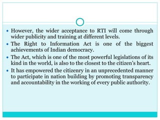 ● However, the wider acceptance to RTI will come through
wider publicity and training at different levels.
● The Right to Information Act is one of the biggest
achievements of Indian democracy.
● The Act, which is one of the most powerful legislations of its
kind in the world, is also to the closest to the citizen’s heart.
● It has empowered the citizenry in an unprecedented manner
to participate in nation building by promoting transparency
and accountability in the working of every public authority.
 