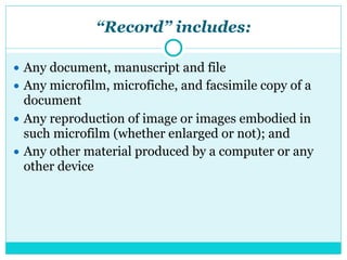 “Record” includes:
● Any document, manuscript and file
● Any microfilm, microfiche, and facsimile copy of a
document
● Any reproduction of image or images embodied in
such microfilm (whether enlarged or not); and
● Any other material produced by a computer or any
other device
 