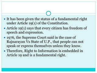 ● It has been given the status of a fundamental right
under Article 19(1) of the Constitution.
● Article 19(1) says that every citizen has freedom of
speech and expression.
● 1976, the Supreme Court said in the case of
Rajnarayan Vs State of U.P., that people can not
speak or express themselves unless they know.
● Therefore, Right to Information is embedded in
Article 19 and is a fundamental right.
 