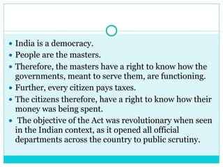 ● India is a democracy.
● People are the masters.
● Therefore, the masters have a right to know how the
governments, meant to serve them, are functioning.
● Further, every citizen pays taxes.
● The citizens therefore, have a right to know how their
money was being spent.
● The objective of the Act was revolutionary when seen
in the Indian context, as it opened all official
departments across the country to public scrutiny.
 