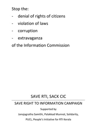Stop the:
- denial of rights of citizens
- violation of laws
- corruption
- extravaganza
of the Information Commission
SAVE RTI, SACK CIC
SAVE RIGHT TO INFORMATION CAMPAIGN
Supported by
Janajagratha Samithi, Palakkad Munnot, Solidarity,
PUCL, People’s Initiative for RTI Kerala
 