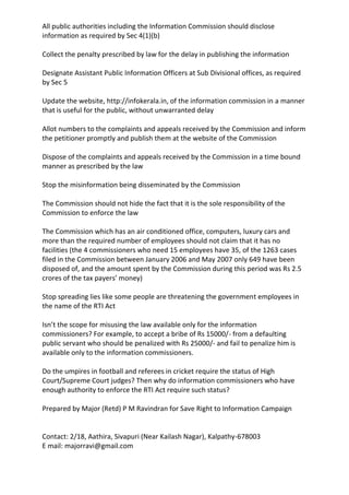 All public authorities including the Information Commission should disclose
information as required by Sec 4(1)(b)
Collect the penalty prescribed by law for the delay in publishing the information
Designate Assistant Public Information Officers at Sub Divisional offices, as required
by Sec 5
Update the website, http://infokerala.in, of the information commission in a manner
that is useful for the public, without unwarranted delay
Allot numbers to the complaints and appeals received by the Commission and inform
the petitioner promptly and publish them at the website of the Commission
Dispose of the complaints and appeals received by the Commission in a time bound
manner as prescribed by the law
Stop the misinformation being disseminated by the Commission
The Commission should not hide the fact that it is the sole responsibility of the
Commission to enforce the law
The Commission which has an air conditioned office, computers, luxury cars and
more than the required number of employees should not claim that it has no
facilities (the 4 commissioners who need 15 employees have 35, of the 1263 cases
filed in the Commission between January 2006 and May 2007 only 649 have been
disposed of, and the amount spent by the Commission during this period was Rs 2.5
crores of the tax payers’ money)
Stop spreading lies like some people are threatening the government employees in
the name of the RTI Act
Isn’t the scope for misusing the law available only for the information
commissioners? For example, to accept a bribe of Rs 15000/- from a defaulting
public servant who should be penalized with Rs 25000/- and fail to penalize him is
available only to the information commissioners.
Do the umpires in football and referees in cricket require the status of High
Court/Supreme Court judges? Then why do information commissioners who have
enough authority to enforce the RTI Act require such status?
Prepared by Major (Retd) P M Ravindran for Save Right to Information Campaign
Contact: 2/18, Aathira, Sivapuri (Near Kailash Nagar), Kalpathy-678003
E mail: majorravi@gmail.com
 