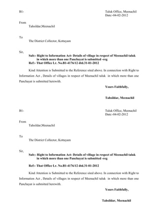B1- Taluk Office, Meenachil
Date:-04-02-2012
From
Tahsildar,Meenachil
To
The District Collector, Kottayam
Sir,
Sub:- Right to Information Act- Details of village in respect of Meenachil taluk
in which more than one Panchayat is submitted -reg
Ref:- That Office Lr. No.B1-4176/12 dtd.31-01-2012
Kind Attention is Submitted to the Reference sited above. In connection with Right to
Information Act , Details of villages in respect of Meenachil taluk in which more than one
Panchayat is submitted herewith.
Yours Faithfully,
Tahsildar, Meenachil
B1- Taluk Office, Meenachil
Date:-04-02-2012
From
Tahsildar,Meenachil
To
The District Collector, Kottayam
Sir,
Sub:- Right to Information Act- Details of village in respect of Meenachil taluk
in which more than one Panchayat is submitted -reg
Ref:- That Office Lr. No.B1-4176/12 dtd.31-01-2012
Kind Attention is Submitted to the Reference sited above. In connection with Right to
Information Act , Details of villages in respect of Meenachil taluk in which more than one
Panchayat is submitted herewith.
Yours Faithfully,
Tahsildar, Meenachil
 