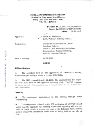 I
a
(,q
]
I
tln
A
co
N
t)
o
<)
s
A
l)

r{
CENTRAL INFORMATION COMMISSION
2nd Floor,'B' Wing, August P{rantiBhawari,
Bhikaji Cama Place, New Delhi -110067
Tel: +91-11-26717355
Appeliant:
Decision No.CIClVS I Al2Ol4 lOOO322
Appeal No.CIC/VS I Al2014 lOoO322
Dated: 08.07.2015
-a'
./
,,/ Snrr P.M. Ravindran,
/ 2 I 18,'Aathira', Kalpahy-678003'
Cbntral Public Information Officer,
Southern RailwaY,
Office of Chief Administrative Officer,
Construction, Southern RailwaY,
ts grrtore, eltci-iriai' ffi OC,]8 .
08.07.2015
ORDER
Respondent:
Date of Hearing:
RTI aliplication:
1. The appellant filed an RTI application on 19.O9.2OL3 seeking
information pertaining to status of certain ROB/RUBs.
2, The CPIO responded on 04.1O.2O13. The appellant filed first appeal
on 18.11.2013 with the first appellate authority (FAA). The FAA response
is noi oii fL:CoId, "i',e a-;rptlal:t iile,l a s.i-cciLc a:lpeal C11- ?ri-.')l.2Ci-ri r't'itll
the Commission.
Hearing:
3. The respondent participated in the hearing through video
conferencing..
4, The respondent referred to the RTI application of 19.09.2013 and
stated that the appellant was seeking information regarding width of the
road cn bridge which is coming up next to the Palakkad town railway
. station along with information about whether heavy vehicles can ply on
.this.
 