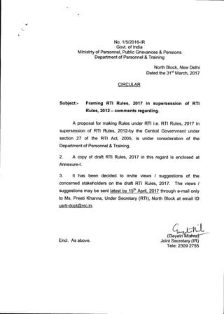 No. 1/5/2016-IR
Govt. of India
Mlnistrty of Personnel, Public Grievances & Pensions
Department of Personnel & Training
North Block, New Delhi
Dated the 31 st March, 2017
CIRCULAR
Subject:-	Framing RI" Rules, 2017 in supersession of RTI
Rules, 2012 — comments regarding.
A proposal for making Rules under RTI i.e. RTI Rules, 2017 in
supersession of RTI Rules, 2012-by the Central Government under
section 27 of the RTI Act, 2005, is under consideration of the
Department of Personnel & Training.
2. A copy of draft RTI Rules, 2017 in this regard is enclosed at
Annexure-I.
3. It has been decided to invite views / suggestions of the
concerned stakeholders on the draft RTI Rules, 2017. The views /
suggestions may be sent latest by 15 th April, 2017 through e-mail only
to Ms. Preeti Khanna, Under Secretary (RTI), North Block at email ID
usrti-doptnic.in.
(Gayatri isftra)
Encl. As above.	 Joint Secretary (IR)
Tele: 2309 2755
 