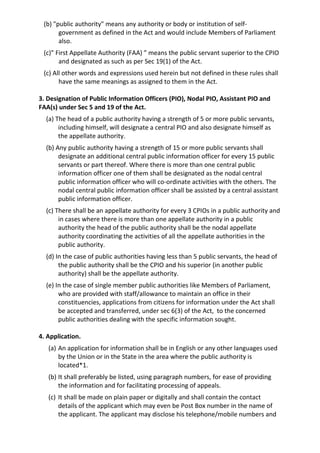 (b) "public authority" means any authority or body or institution of self-
government as defined in the Act and would include Members of Parliament
also.
(c)” First Appellate Authority (FAA) ” means the public servant superior to the CPIO
and designated as such as per Sec 19(1) of the Act.
(c) All other words and expressions used herein but not defined in these rules shall
have the same meanings as assigned to them in the Act.
3. Designation of Public Information Officers (PIO), Nodal PIO, Assistant PIO and
FAA(s) under Sec 5 and 19 of the Act.
(a) The head of a public authority having a strength of 5 or more public servants,
including himself, will designate a central PIO and also designate himself as
the appellate authority.
(b) Any public authority having a strength of 15 or more public servants shall
designate an additional central public information officer for every 15 public
servants or part thereof. Where there is more than one central public
information officer one of them shall be designated as the nodal central
public information officer who will co-ordinate activities with the others. The
nodal central public information officer shall be assisted by a central assistant
public information officer.
(c) There shall be an appellate authority for every 3 CPIOs in a public authority and
in cases where there is more than one appellate authority in a public
authority the head of the public authority shall be the nodal appellate
authority coordinating the activities of all the appellate authorities in the
public authority.
(d) In the case of public authorities having less than 5 public servants, the head of
the public authority shall be the CPIO and his superior (in another public
authority) shall be the appellate authority.
(e) In the case of single member public authorities like Members of Parliament,
who are provided with staff/allowance to maintain an office in their
constituencies, applications from citizens for information under the Act shall
be accepted and transferred, under sec 6(3) of the Act, to the concerned
public authorities dealing with the specific information sought.
4. Application.
(a) An application for information shall be in English or any other languages used
by the Union or in the State in the area where the public authority is
located*1.
(b) It shall preferably be listed, using paragraph numbers, for ease of providing
the information and for facilitating processing of appeals.
(c) It shall be made on plain paper or digitally and shall contain the contact
details of the applicant which may even be Post Box number in the name of
the applicant. The applicant may disclose his telephone/mobile numbers and
 