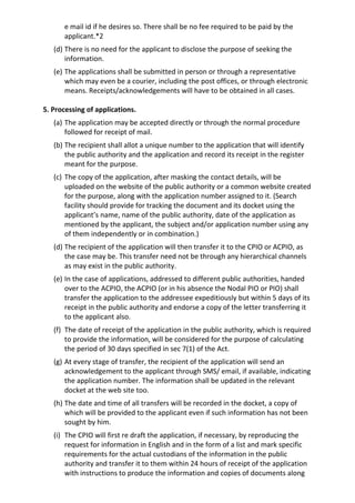 e mail id if he desires so. There shall be no fee required to be paid by the
applicant.*2
(d) There is no need for the applicant to disclose the purpose of seeking the
information.
(e) The applications shall be submitted in person or through a representative
which may even be a courier, including the post offices, or through electronic
means. Receipts/acknowledgements will have to be obtained in all cases.
5. Processing of applications.
(a) The application may be accepted directly or through the normal procedure
followed for receipt of mail.
(b) The recipient shall allot a unique number to the application that will identify
the public authority and the application and record its receipt in the register
meant for the purpose.
(c) The copy of the application, after masking the contact details, will be
uploaded on the website of the public authority or a common website created
for the purpose, along with the application number assigned to it. (Search
facility should provide for tracking the document and its docket using the
applicant’s name, name of the public authority, date of the application as
mentioned by the applicant, the subject and/or application number using any
of them independently or in combination.)
(d) The recipient of the application will then transfer it to the CPIO or ACPIO, as
the case may be. This transfer need not be through any hierarchical channels
as may exist in the public authority.
(e) In the case of applications, addressed to different public authorities, handed
over to the ACPIO, the ACPIO (or in his absence the Nodal PIO or PIO) shall
transfer the application to the addressee expeditiously but within 5 days of its
receipt in the public authority and endorse a copy of the letter transferring it
to the applicant also.
(f) The date of receipt of the application in the public authority, which is required
to provide the information, will be considered for the purpose of calculating
the period of 30 days specified in sec 7(1) of the Act.
(g) At every stage of transfer, the recipient of the application will send an
acknowledgement to the applicant through SMS/ email, if available, indicating
the application number. The information shall be updated in the relevant
docket at the web site too.
(h) The date and time of all transfers will be recorded in the docket, a copy of
which will be provided to the applicant even if such information has not been
sought by him.
(i) The CPIO will first re draft the application, if necessary, by reproducing the
request for information in English and in the form of a list and mark specific
requirements for the actual custodians of the information in the public
authority and transfer it to them within 24 hours of receipt of the application
with instructions to produce the information and copies of documents along
 
