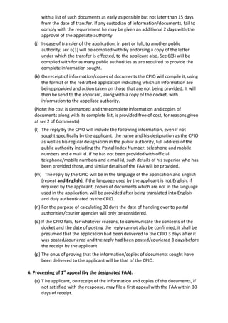 with a list of such documents as early as possible but not later than 15 days
from the date of transfer. If any custodian of information/documents, fail to
comply with the requirement he may be given an additional 2 days with the
approval of the appellate authority.
(j) In case of transfer of the application, in part or full, to another public
authority, sec 6(3) will be complied with by endorsing a copy of the letter
under which the transfer is effected, to the applicant also. Sec 6(3) will be
complied with for as many public authorities as are required to provide the
complete information sought.
(k) On receipt of information/copies of documents the CPIO will compile it, using
the format of the redrafted application indicating which all information are
being provided and action taken on those that are not being provided. It will
then be send to the applicant, along with a copy of the docket, with
information to the appellate authority.
(Note: No cost is demanded and the complete information and copies of
documents along with its complete list, is provided free of cost, for reasons given
at ser 2 of Comments)
(l) The reply by the CPIO will include the following information, even if not
sought specifically by the applicant: the name and his designation as the CPIO
as well as his regular designation in the public authority, full address of the
public authority including the Postal Index Number, telephone and mobile
numbers and e mail id. If he has not been provided with official
telephone/mobile numbers and e mail id, such details of his superior who has
been provided those, and similar details of the FAA will be provided.
(m) The reply by the CPIO will be in the language of the application and English
(repeat and English), if the language used by the applicant is not English. If
required by the applicant, copies of documents which are not in the language
used in the application, will be provided after being translated into English
and duly authenticated by the CPIO.
(n) For the purpose of calculating 30 days the date of handing over to postal
authorities/courier agencies will only be considered.
(o) If the CPIO fails, for whatever reasons, to communicate the contents of the
docket and the date of posting the reply cannot also be confirmed, it shall be
presumed that the application had been delivered to the CPIO 3 days after it
was posted/couriered and the reply had been posted/couriered 3 days before
the receipt by the applicant
(p) The onus of proving that the information/copies of documents sought have
been delivered to the applicant will be that of the CPIO.
6. Processing of 1st
appeal (by the designated FAA).
(a) T he applicant, on receipt of the information and copies of the documents, if
not satisfied with the response, may file a first appeal with the FAA within 30
days of receipt.
 